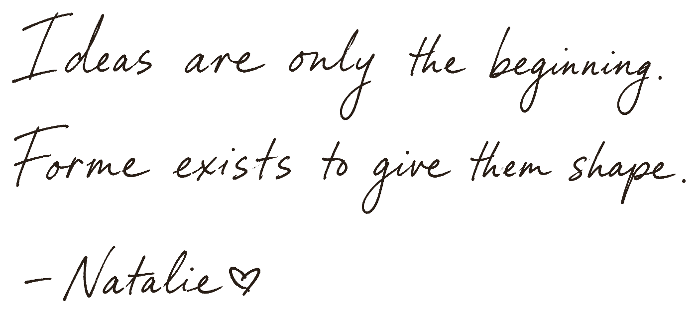 Ideas are only the beginning. Forme exists to give them shape. Signed, Natalie